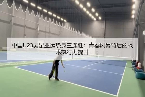中国U23男足亚运热身三连胜：青春风暴背后的战术执行力提升