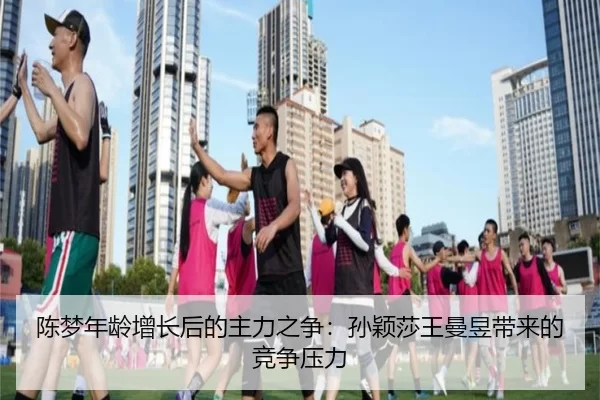陈梦年龄增长后的主力之争：孙颖莎王曼昱带来的竞争压力